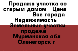 Продажа участка со старым домом › Цена ­ 2 000 000 - Все города Недвижимость » Земельные участки продажа   . Мурманская обл.,Оленегорск г.